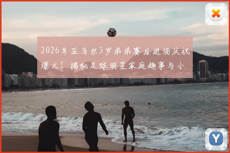2026年亚马尔3岁弟弟赛后进场庆祝爆火!揭秘足球明星家庭趣事与小球员成长环境