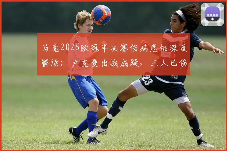 马竞2026欧冠半决赛伤病危机深度解读：卢克曼出战成疑，三人已伤或影响晋级前景