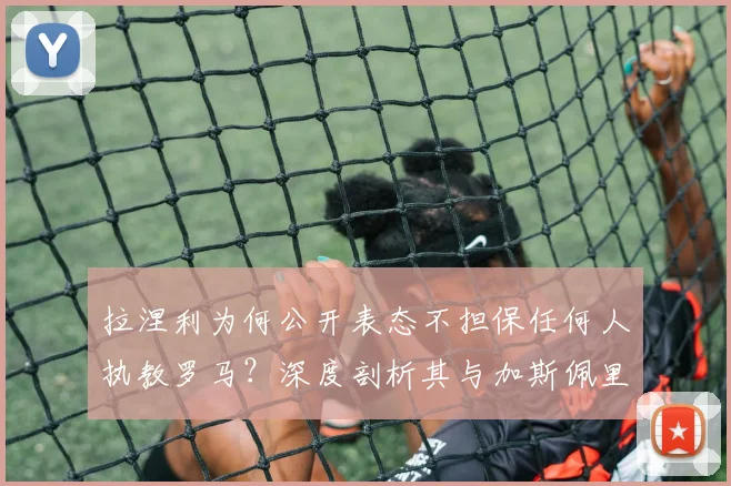 拉涅利为何公开表态不担保任何人执教罗马？深度剖析其与加斯佩里尼在2026年引援问题上的分歧与矛盾