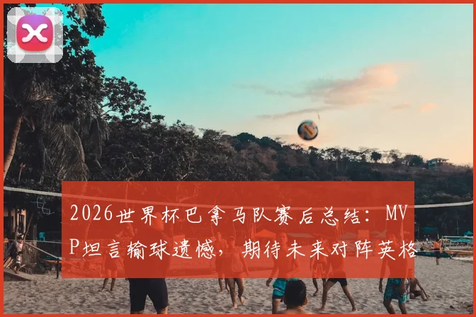 2026世界杯巴拿马队赛后总结：MVP坦言输球遗憾，期待未来对阵英格兰有更好表现