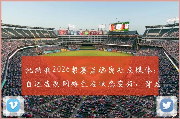 托纳利2026禁赛后远离社交媒体,自述告别网络生活状态变好,背后原因详解