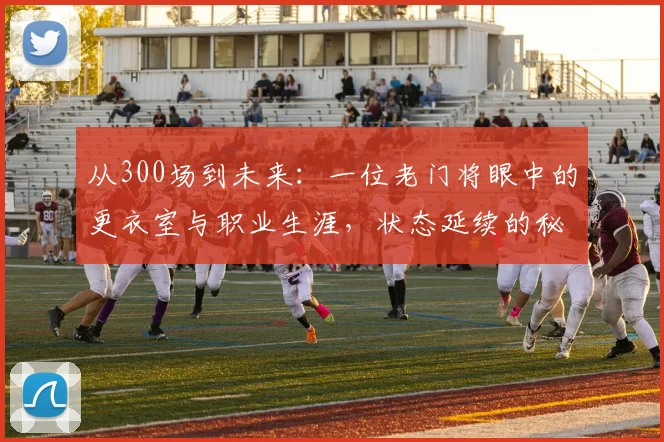 从300场到未来：一位老门将眼中的更衣室与职业生涯，状态延续的秘诀何在