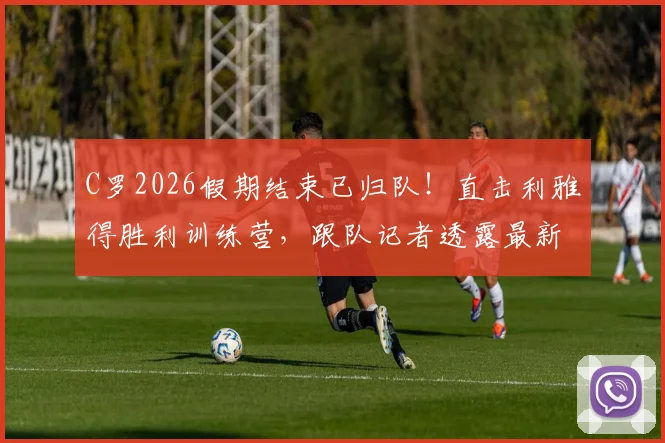 C罗2026假期结束已归队！直击利雅得胜利训练营，跟队记者透露最新备战动态与现场画面