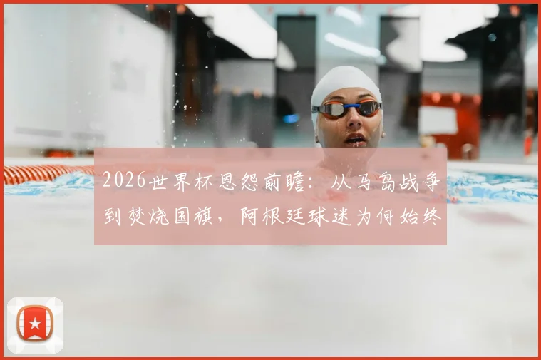 2026世界杯恩怨前瞻:从马岛战争到焚烧国旗,阿根廷球迷为何始终视英格兰为死敌?