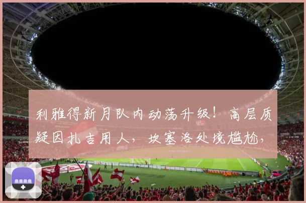 利雅得新月队内动荡升级！高层质疑因扎吉用人，坎塞洛处境尴尬，巴萨转会要价成焦点