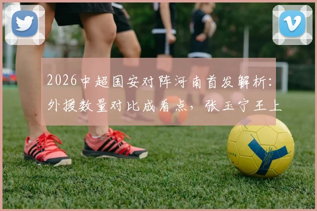 2026中超国安对阵河南首发解析：外援数量对比成看点，张玉宁王上源领衔本土力量