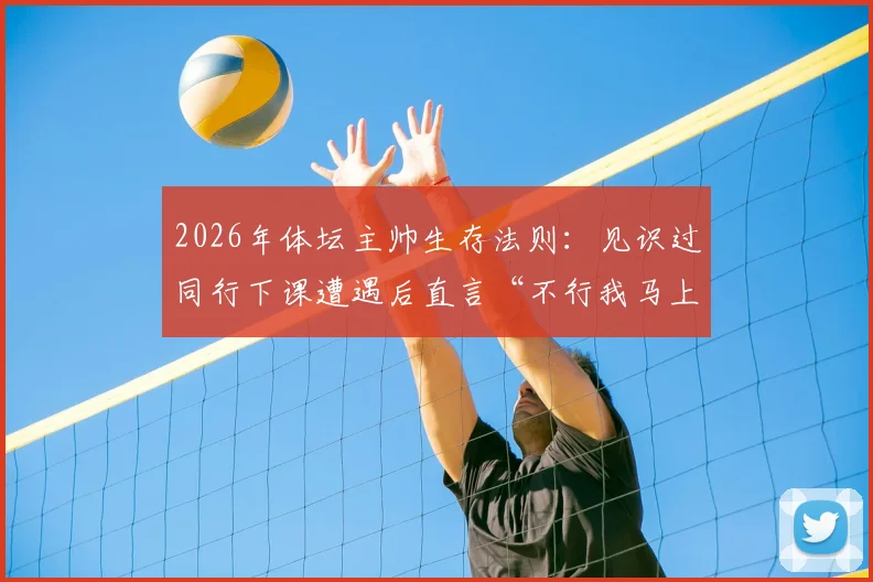 2026年体坛主帅生存法则：见识过同行下课遭遇后直言“不行我马上走”，这份人间清醒引发热议