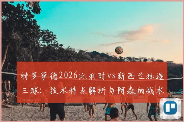 特罗萨德2026比利时vs新西兰独造三球:技术特点解析与阿森纳战术角色分析