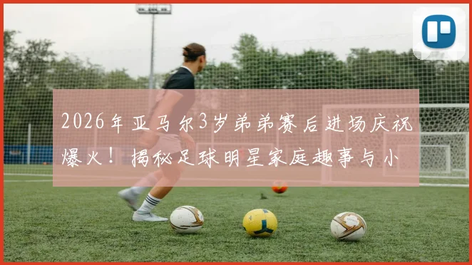 2026年亚马尔3岁弟弟赛后进场庆祝爆火！揭秘足球明星家庭趣事与小球员成长环境