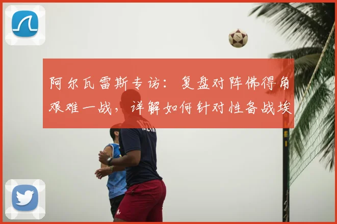 阿尔瓦雷斯专访：复盘对阵佛得角艰难一战，详解如何针对性备战埃及队