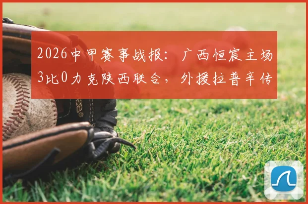 2026中甲赛事战报：广西恒宸主场3比0力克陕西联合，外援拉普辛传射建功成关键先生